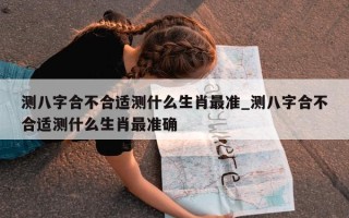 测八字合不合适测什么生肖最准_测八字合不合适测什么生肖最准确