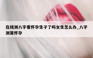 在线测八字看怀孕生子了吗女生怎么办_八字测算怀孕