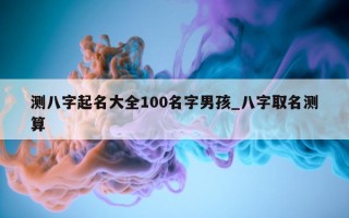 测八字起名大全 100 名字男孩_八字取名测算