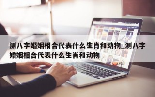 测八字婚姻相合代表什么生肖和动物_测八字婚姻相合代表什么生肖和动物