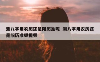 测八字用农历还是阳历准呢_测八字用农历还是阳历准呢视频