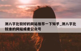 测八字比较好的网站推荐一下知乎_测八字比较准的网站或者公众号