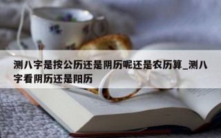 测八字是按公历还是阴历呢还是农历算_测八字看阴历还是阳历