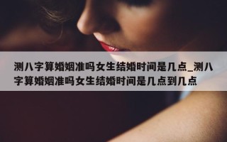 测八字算婚姻准吗女生结婚时间是几点_测八字算婚姻准吗女生结婚时间是几点到几点