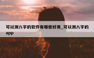 可以测八字的软件有哪些好用_可以测八字的 app