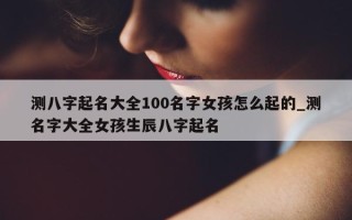 测八字起名大全 100 名字女孩怎么起的_测名字大全女孩生辰八字起名