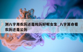 测八字用农历还是阳历好呢女生_八字算命看农历还是公历