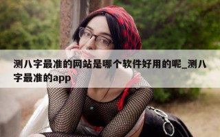 测八字最准的网站是哪个软件好用的呢_测八字最准的 app