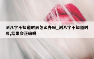 测八字不知道时辰怎么办呀_测八字不知道时辰, 结果会正确吗