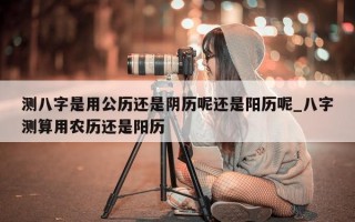 测八字是用公历还是阴历呢还是阳历呢_八字测算用农历还是阳历