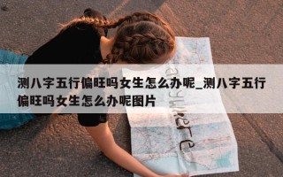 测八字五行偏旺吗女生怎么办呢_测八字五行偏旺吗女生怎么办呢图片