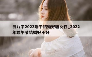 测八字 2023 端午结婚好嘛女性_2022 年端午节结婚好不好