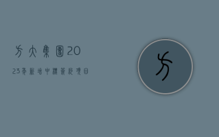 方大集团：2023 年新增中标签约项目订单 695,749.42 万元，同比上升 34.14%