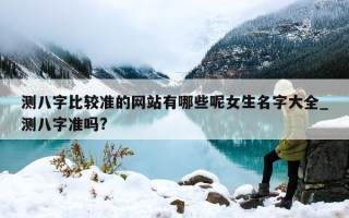 测八字比较准的网站有哪些呢女生名字大全_测八字准吗?