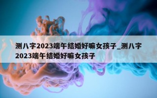 测八字 2023 端午结婚好嘛女孩子_测八字 2023 端午结婚好嘛女孩子