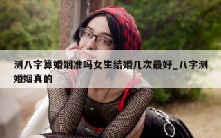 测八字算婚姻准吗女生结婚几次最好_八字测婚姻真的