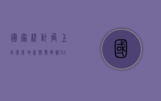 国家统计局：上半年房地产开发投资 52529 亿元，同比降 10.1%