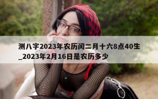 测八字 2023 年农历闰二月十六 8 点 40 生_2023 年 2 月 16 日是农历多少