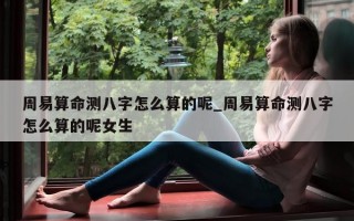 周易算命测八字怎么算的呢_周易算命测八字怎么算的呢女生