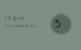 5 月份 LPR 将公布 多家机构预计“按兵不动”