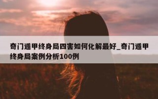 奇门遁甲终身局四害如何化解最好_奇门遁甲终身局案例分析 100 例