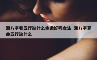 测八字看五行缺什么命运好呢女生_测八字算命五行缺什么