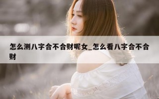 怎么测八字合不合财呢女_怎么看八字合不合财