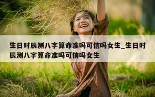 生日时辰测八字算命准吗可信吗女生_生日时辰测八字算命准吗可信吗女生