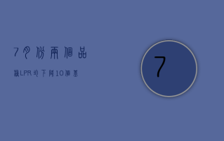 7 月份两个品种 LPR 均下降 10 个基点  未来贷款定价或迎新“基准锚”