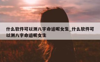 什么软件可以测八字命运呢女生_什么软件可以测八字命运呢女生