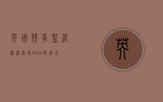 英国竞争监管机构接受 Meta 对广告数据规则的修改