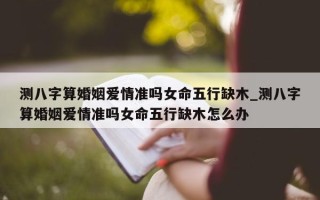 测八字算婚姻爱情准吗女命五行缺木_测八字算婚姻爱情准吗女命五行缺木怎么办