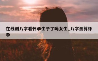 在线测八字看怀孕生子了吗女生_八字测算怀孕