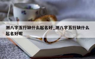 测八字五行缺什么起名好_测八字五行缺什么起名好呢