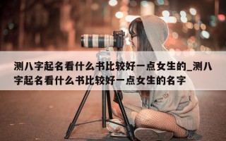 测八字起名看什么书比较好一点女生的_测八字起名看什么书比较好一点女生的名字