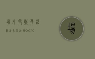 场外投资再添新品 首只法国 CAC40ETF 联接基金 6 月 17 日重磅发行