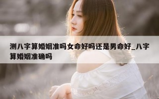 测八字算婚姻准吗女命好吗还是男命好_八字算婚姻准确吗