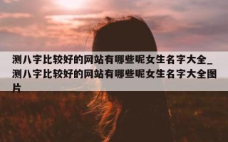 测八字比较好的网站有哪些呢女生名字大全_测八字比较好的网站有哪些呢女生名字大全图片