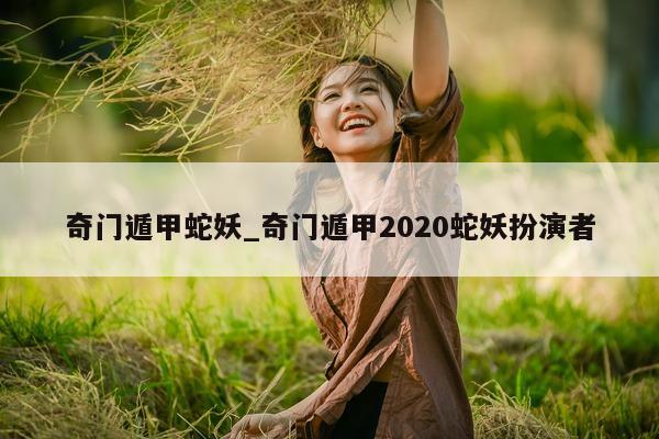 奇门遁甲蛇妖_奇门遁甲 2020 蛇妖扮演者 - 第 1 张图片 - 小家生活风水网