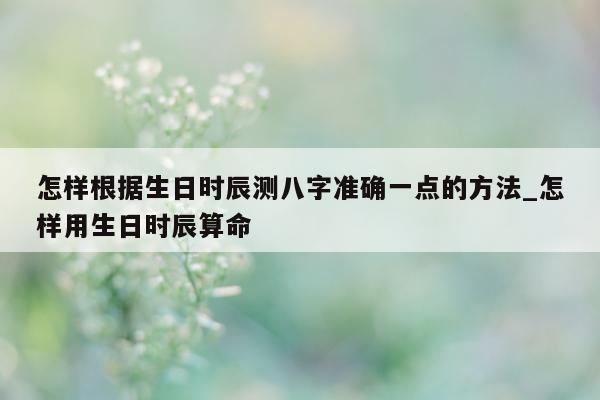 怎样根据生日时辰测八字准确一点的方法_怎样用生日时辰算命 - 第 1 张图片 - 小家生活风水网