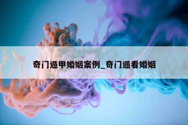 奇门遁甲婚姻案例_奇门遁看婚姻 - 第 1 张图片 - 小家生活风水网