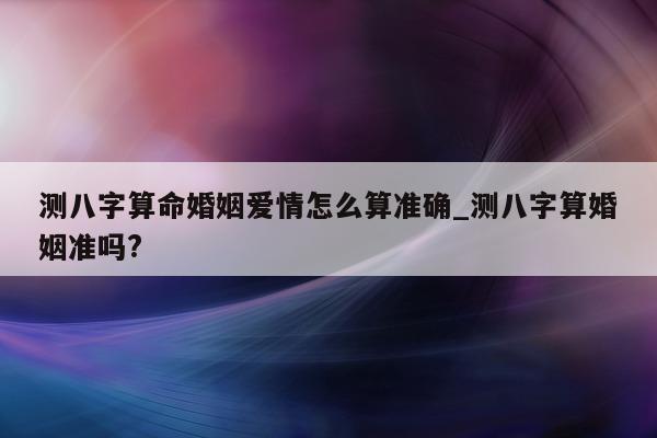 测八字算命婚姻爱情怎么算准确_测八字算婚姻准吗?- 第 1 张图片 - 小家生活风水网