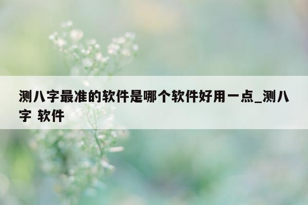 测八字最准的软件是哪个软件好用一点_测八字 软件 - 第 1 张图片 - 小家生活风水网