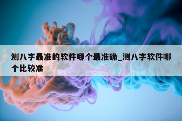 测八字最准的软件哪个最准确_测八字软件哪个比较准 - 第 1 张图片 - 小家生活风水网