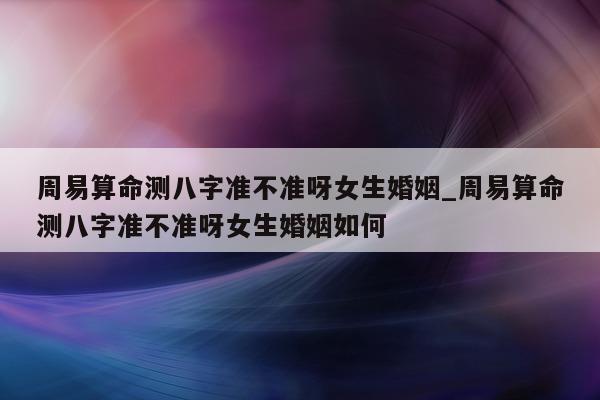 周易算命测八字准不准呀女生婚姻_周易算命测八字准不准呀女生婚姻如何 - 第 1 张图片 - 小家生活风水网