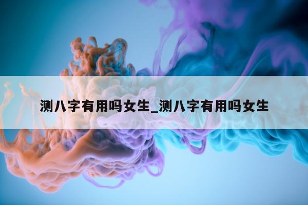 测八字有用吗女生_测八字有用吗女生 - 第 1 张图片 - 小家生活风水网