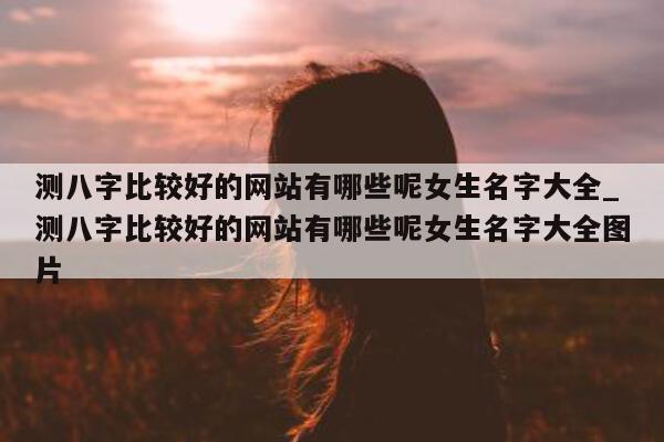 测八字比较好的网站有哪些呢女生名字大全_测八字比较好的网站有哪些呢女生名字大全图片 - 第 1 张图片 - 小家生活风水网