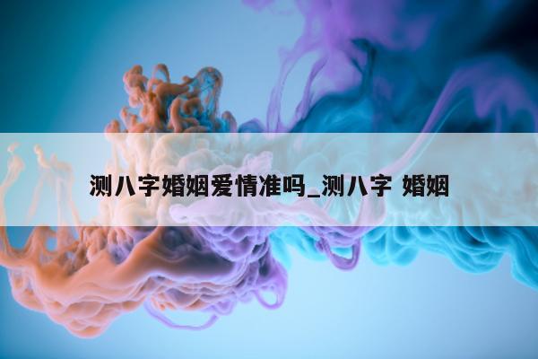 测八字婚姻爱情准吗_测八字 婚姻 - 第 1 张图片 - 小家生活风水网