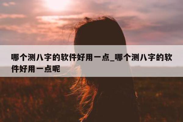 哪个测八字的软件好用一点_哪个测八字的软件好用一点呢 - 第 1 张图片 - 小家生活风水网