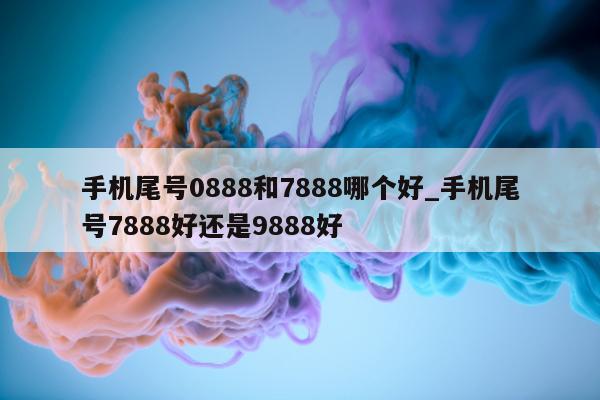 手机尾号 0888 和 7888 哪个好_手机尾号 7888 好还是 9888 好 - 第 1 张图片 - 小家生活风水网